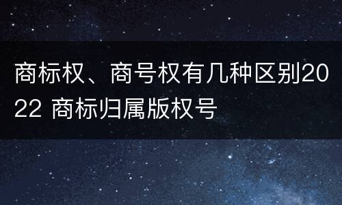 商标权、商号权有几种区别2022 商标归属版权号