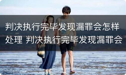 判决执行完毕发现漏罪会怎样处理 判决执行完毕发现漏罪会怎样处理案件