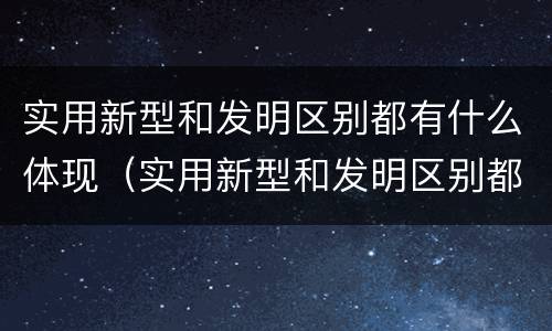 实用新型和发明区别都有什么体现（实用新型和发明区别都有什么体现呢）