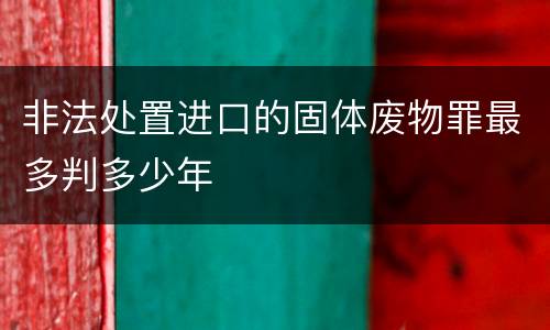 非法处置进口的固体废物罪最多判多少年