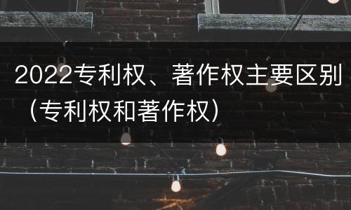 2022专利权、著作权主要区别（专利权和著作权）