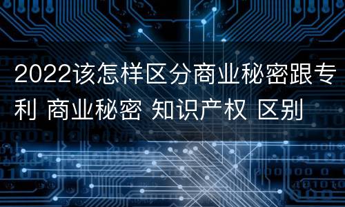 2022该怎样区分商业秘密跟专利 商业秘密 知识产权 区别