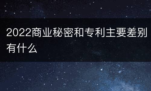 2022商业秘密和专利主要差别有什么