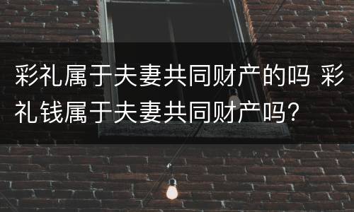 彩礼属于夫妻共同财产的吗 彩礼钱属于夫妻共同财产吗?