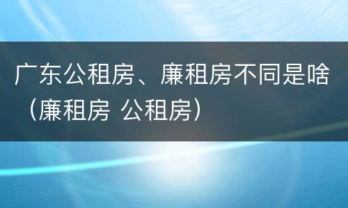 广东公租房、廉租房不同是啥（廉租房 公租房）