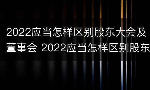 2022应当怎样区别股东大会及董事会 2022应当怎样区别股东大会及董事会成员