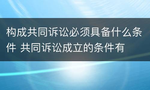构成共同诉讼必须具备什么条件 共同诉讼成立的条件有
