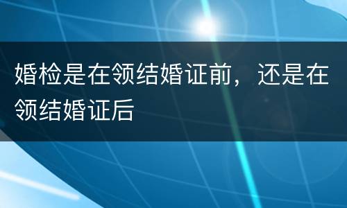 婚检是在领结婚证前，还是在领结婚证后