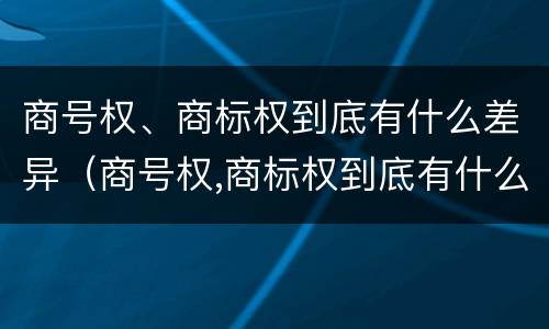商号权、商标权到底有什么差异（商号权,商标权到底有什么差异吗）
