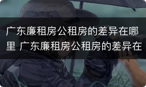 广东廉租房公租房的差异在哪里 广东廉租房公租房的差异在哪里查
