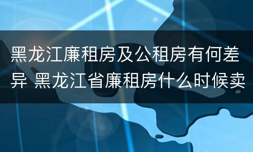 黑龙江廉租房及公租房有何差异 黑龙江省廉租房什么时候卖给个人