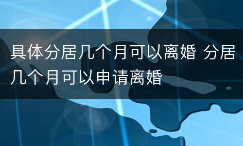 具体分居几个月可以离婚 分居几个月可以申请离婚