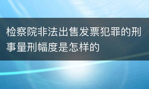 检察院非法出售发票犯罪的刑事量刑幅度是怎样的