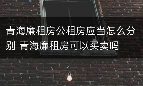 青海廉租房公租房应当怎么分别 青海廉租房可以买卖吗