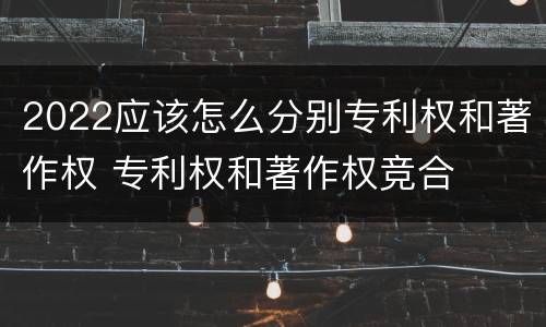 2022应该怎么分别专利权和著作权 专利权和著作权竞合