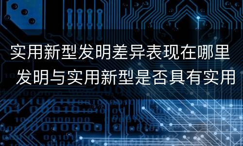 实用新型发明差异表现在哪里 发明与实用新型是否具有实用性