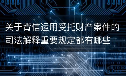 关于背信运用受托财产案件的司法解释重要规定都有哪些
