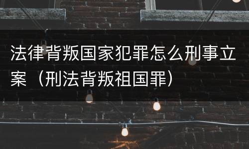 法律背叛国家犯罪怎么刑事立案（刑法背叛祖国罪）