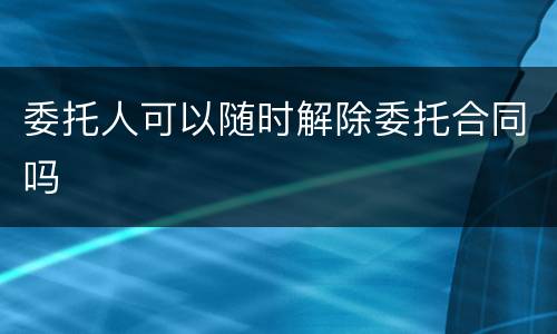 委托人可以随时解除委托合同吗