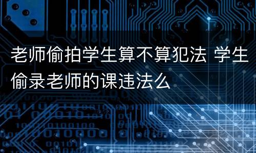 老师偷拍学生算不算犯法 学生偷录老师的课违法么