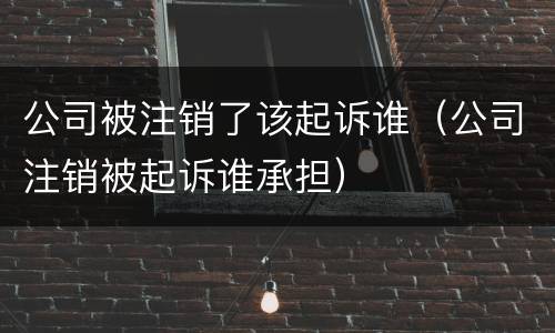 公司被注销了该起诉谁（公司注销被起诉谁承担）