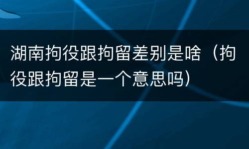 湖南拘役跟拘留差别是啥（拘役跟拘留是一个意思吗）