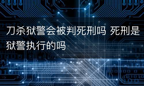 刀杀狱警会被判死刑吗 死刑是狱警执行的吗
