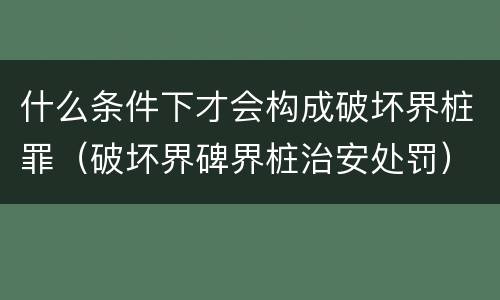 什么条件下才会构成破坏界桩罪（破坏界碑界桩治安处罚）