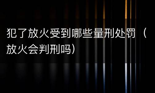 犯了放火受到哪些量刑处罚（放火会判刑吗）