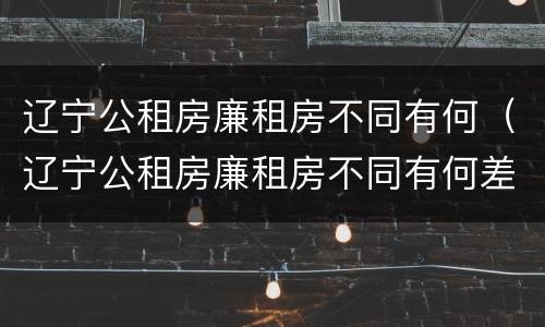 辽宁公租房廉租房不同有何（辽宁公租房廉租房不同有何差别）