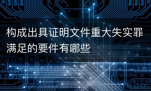 构成出具证明文件重大失实罪满足的要件有哪些
