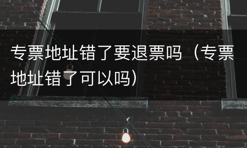 专票地址错了要退票吗（专票地址错了可以吗）