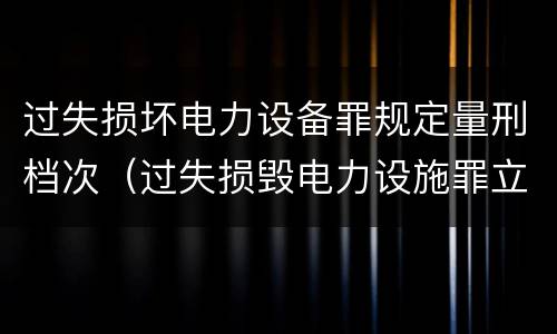 过失损坏电力设备罪规定量刑档次（过失损毁电力设施罪立案标准）
