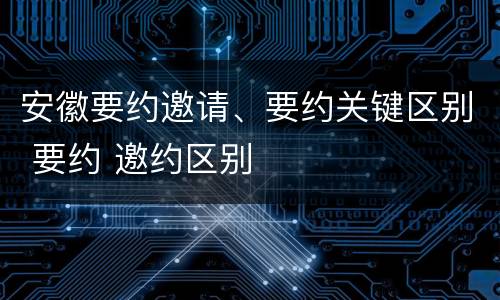 安徽要约邀请、要约关键区别 要约 邀约区别