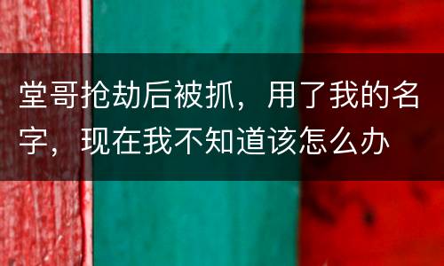 堂哥抢劫后被抓，用了我的名字，现在我不知道该怎么办