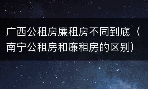 广西公租房廉租房不同到底（南宁公租房和廉租房的区别）