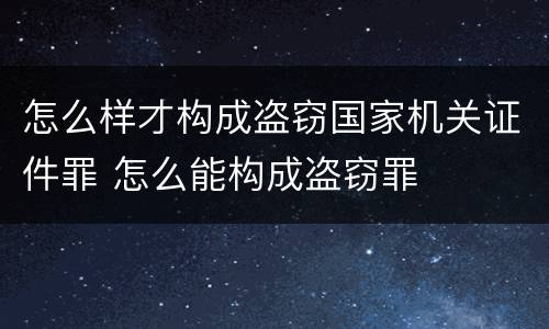 怎么样才构成盗窃国家机关证件罪 怎么能构成盗窃罪