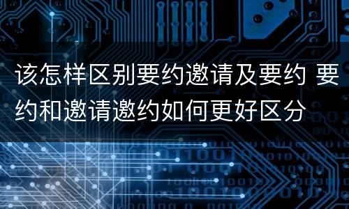 该怎样区别要约邀请及要约 要约和邀请邀约如何更好区分