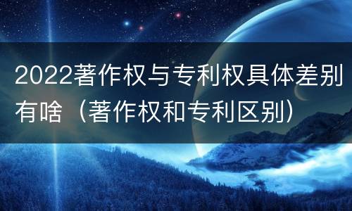 2022著作权与专利权具体差别有啥（著作权和专利区别）