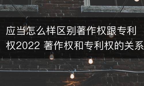 应当怎么样区别著作权跟专利权2022 著作权和专利权的关系如何