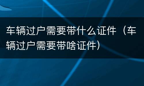 车辆过户需要带什么证件（车辆过户需要带啥证件）
