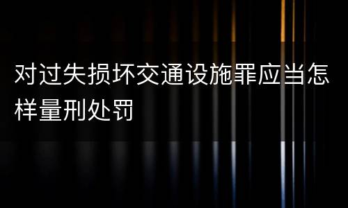 对过失损坏交通设施罪应当怎样量刑处罚