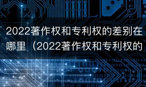 2022著作权和专利权的差别在哪里（2022著作权和专利权的差别在哪里呢）