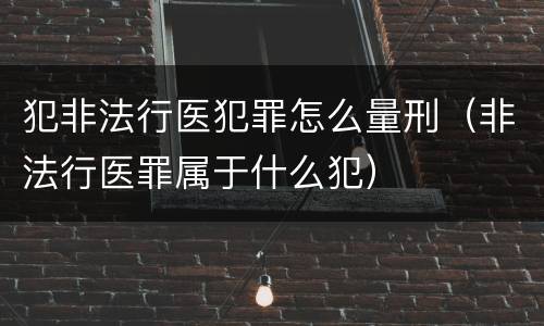 犯非法行医犯罪怎么量刑（非法行医罪属于什么犯）