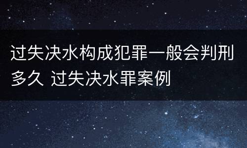 过失决水构成犯罪一般会判刑多久 过失决水罪案例