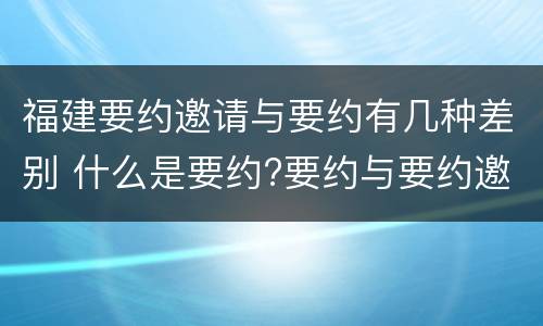 福建要约邀请与要约有几种差别 什么是要约?要约与要约邀请有什么区别