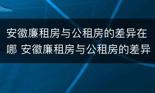 安徽廉租房与公租房的差异在哪 安徽廉租房与公租房的差异在哪查