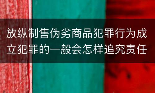 放纵制售伪劣商品犯罪行为成立犯罪的一般会怎样追究责任