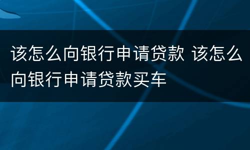 该怎么向银行申请贷款 该怎么向银行申请贷款买车