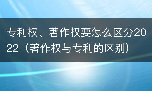 专利权、著作权要怎么区分2022（著作权与专利的区别）